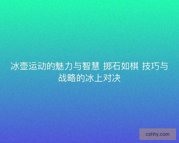 冰壶运动的魅力与智慧 掷石如棋 技巧与战略的冰上对决