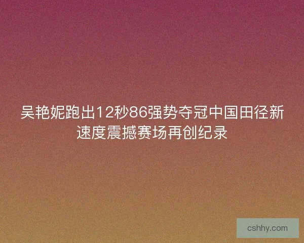 吴艳妮跑出12秒86强势夺冠中国田径新速度震撼赛场再创纪录