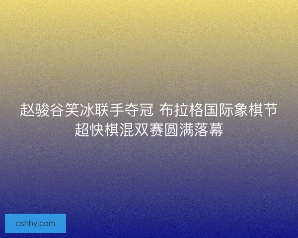 赵骏谷笑冰联手夺冠 布拉格国际象棋节超快棋混双赛圆满落幕