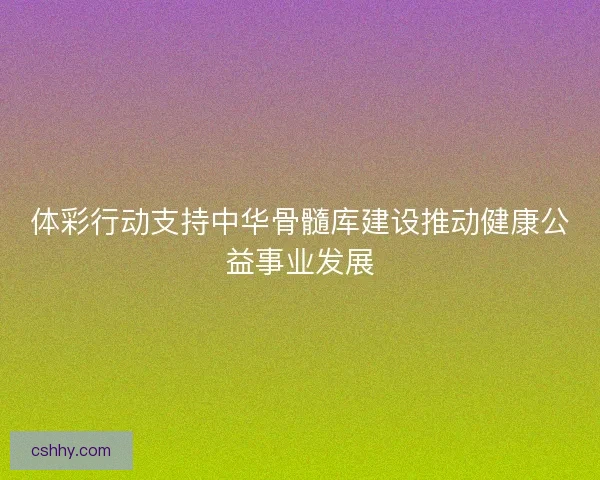 体彩行动支持中华骨髓库建设推动健康公益事业发展