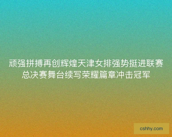 顽强拼搏再创辉煌天津女排强势挺进联赛总决赛舞台续写荣耀篇章冲击冠军